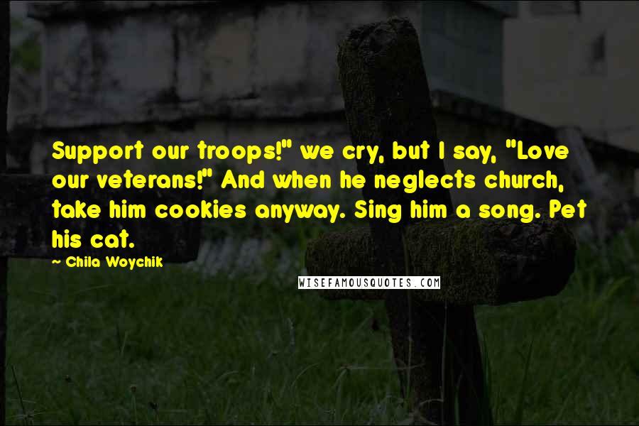 Chila Woychik Quotes: Support our troops!" we cry, but I say, "Love our veterans!" And when he neglects church, take him cookies anyway. Sing him a song. Pet his cat.