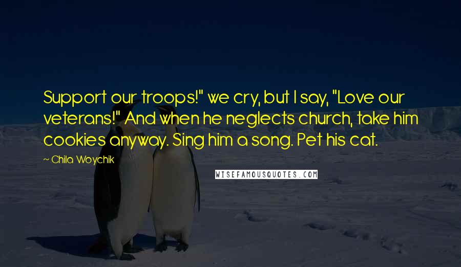 Chila Woychik Quotes: Support our troops!" we cry, but I say, "Love our veterans!" And when he neglects church, take him cookies anyway. Sing him a song. Pet his cat.