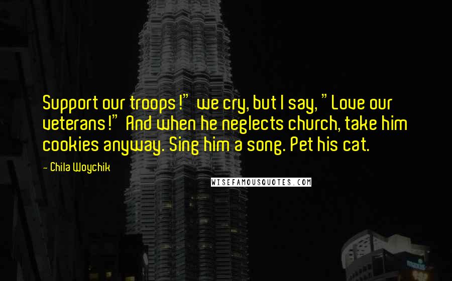 Chila Woychik Quotes: Support our troops!" we cry, but I say, "Love our veterans!" And when he neglects church, take him cookies anyway. Sing him a song. Pet his cat.