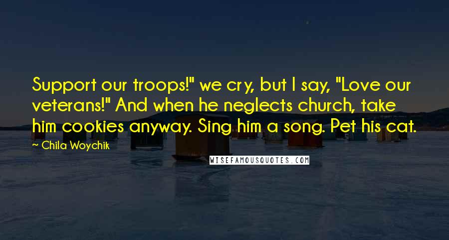 Chila Woychik Quotes: Support our troops!" we cry, but I say, "Love our veterans!" And when he neglects church, take him cookies anyway. Sing him a song. Pet his cat.