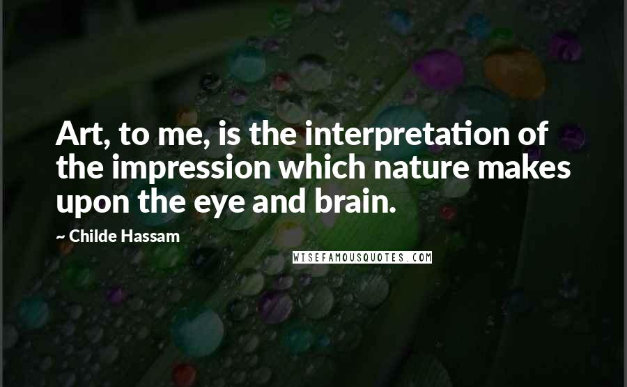 Childe Hassam Quotes: Art, to me, is the interpretation of the impression which nature makes upon the eye and brain.