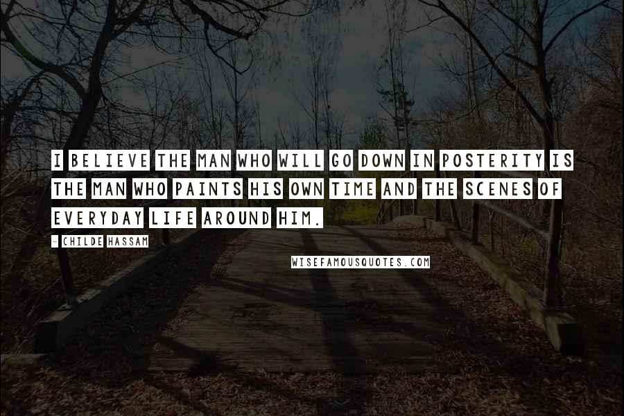 Childe Hassam Quotes: I believe the man who will go down in posterity is the man who paints his own time and the scenes of everyday life around him.