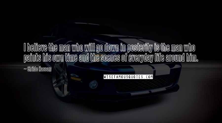 Childe Hassam Quotes: I believe the man who will go down in posterity is the man who paints his own time and the scenes of everyday life around him.