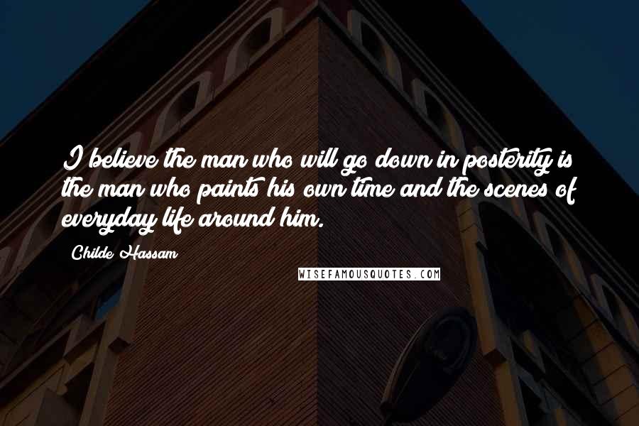 Childe Hassam Quotes: I believe the man who will go down in posterity is the man who paints his own time and the scenes of everyday life around him.