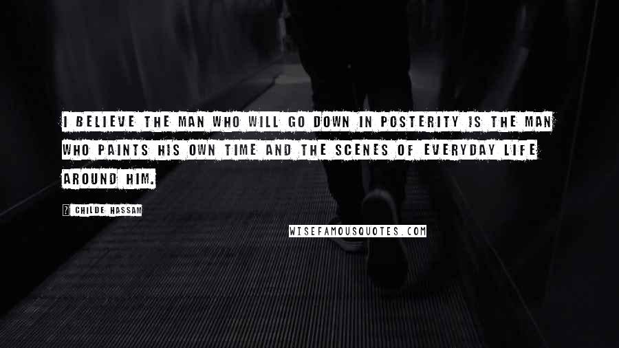 Childe Hassam Quotes: I believe the man who will go down in posterity is the man who paints his own time and the scenes of everyday life around him.