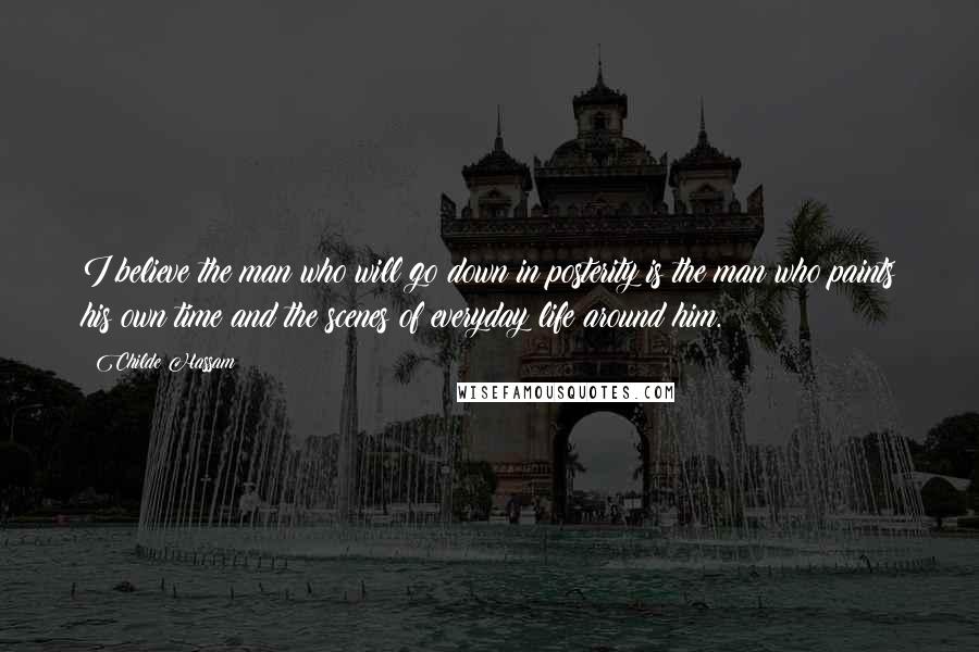 Childe Hassam Quotes: I believe the man who will go down in posterity is the man who paints his own time and the scenes of everyday life around him.