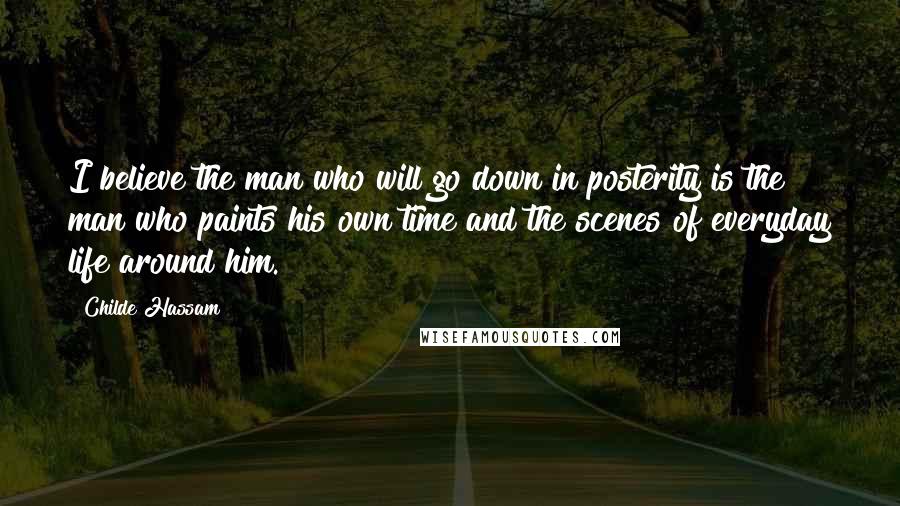 Childe Hassam Quotes: I believe the man who will go down in posterity is the man who paints his own time and the scenes of everyday life around him.