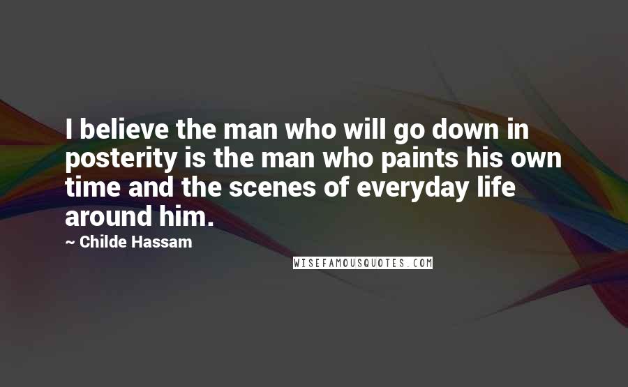 Childe Hassam Quotes: I believe the man who will go down in posterity is the man who paints his own time and the scenes of everyday life around him.