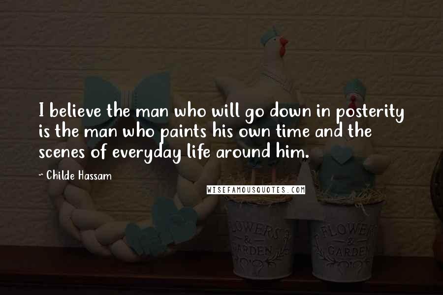Childe Hassam Quotes: I believe the man who will go down in posterity is the man who paints his own time and the scenes of everyday life around him.