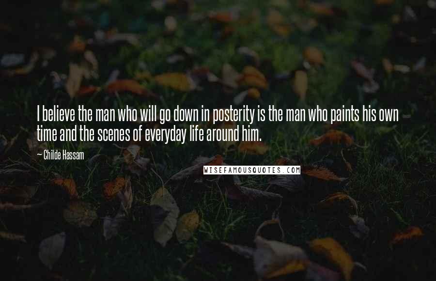 Childe Hassam Quotes: I believe the man who will go down in posterity is the man who paints his own time and the scenes of everyday life around him.