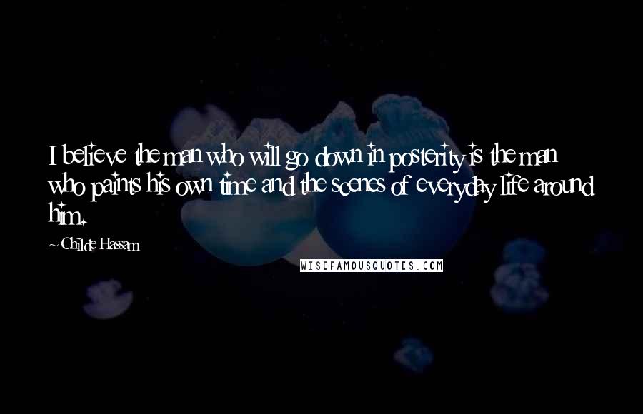 Childe Hassam Quotes: I believe the man who will go down in posterity is the man who paints his own time and the scenes of everyday life around him.