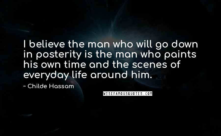 Childe Hassam Quotes: I believe the man who will go down in posterity is the man who paints his own time and the scenes of everyday life around him.