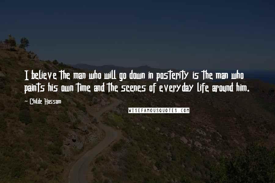 Childe Hassam Quotes: I believe the man who will go down in posterity is the man who paints his own time and the scenes of everyday life around him.