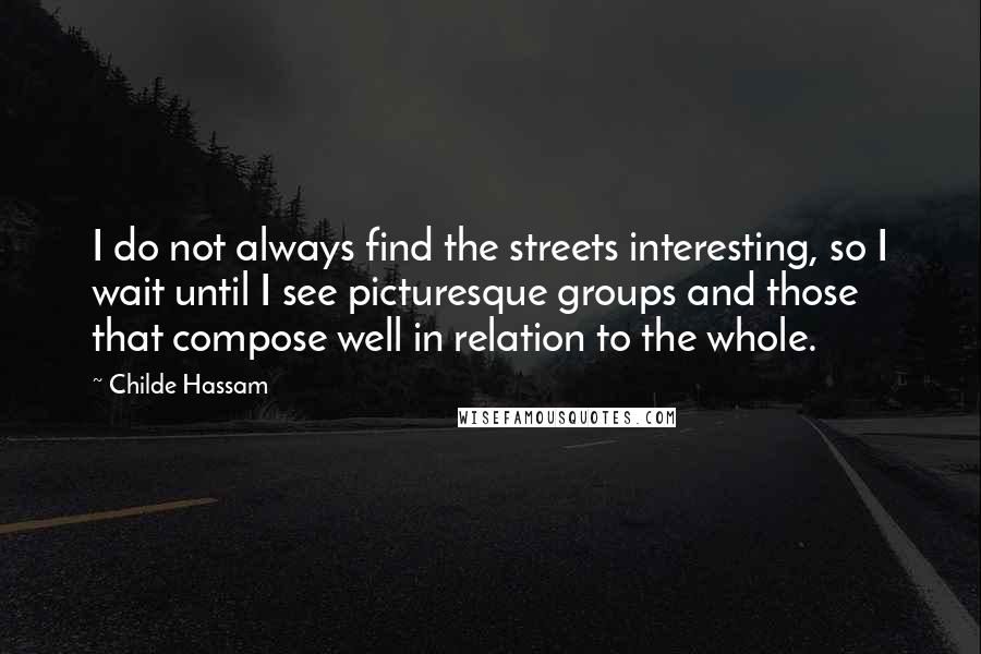 Childe Hassam Quotes: I do not always find the streets interesting, so I wait until I see picturesque groups and those that compose well in relation to the whole.