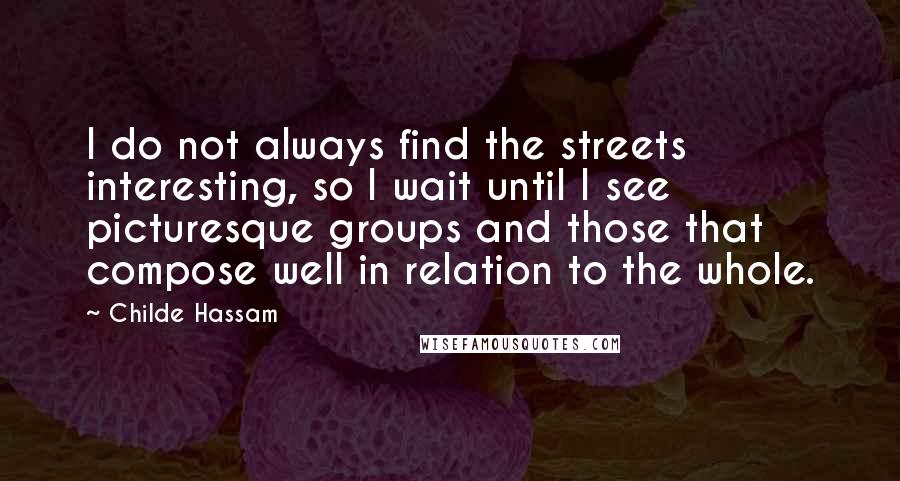 Childe Hassam Quotes: I do not always find the streets interesting, so I wait until I see picturesque groups and those that compose well in relation to the whole.