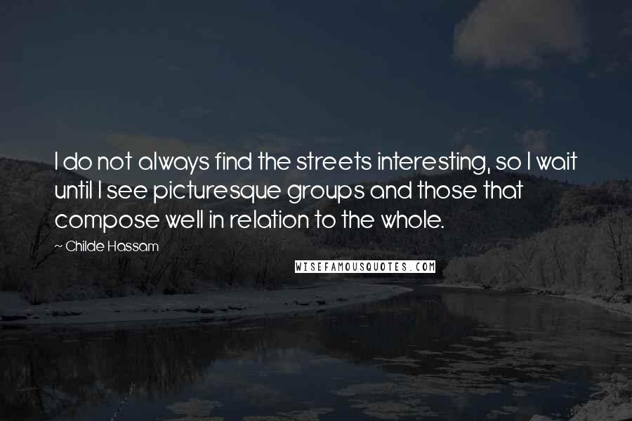 Childe Hassam Quotes: I do not always find the streets interesting, so I wait until I see picturesque groups and those that compose well in relation to the whole.