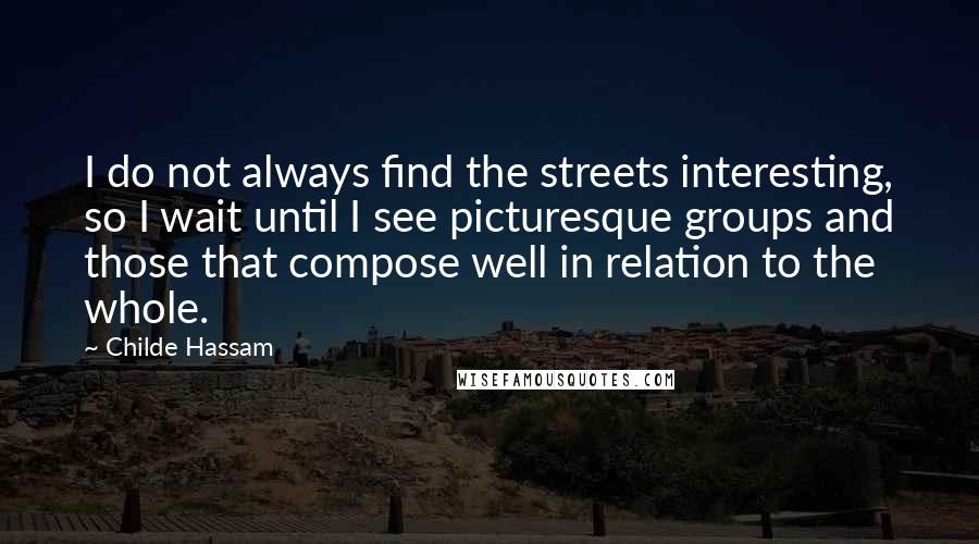 Childe Hassam Quotes: I do not always find the streets interesting, so I wait until I see picturesque groups and those that compose well in relation to the whole.