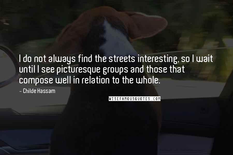 Childe Hassam Quotes: I do not always find the streets interesting, so I wait until I see picturesque groups and those that compose well in relation to the whole.