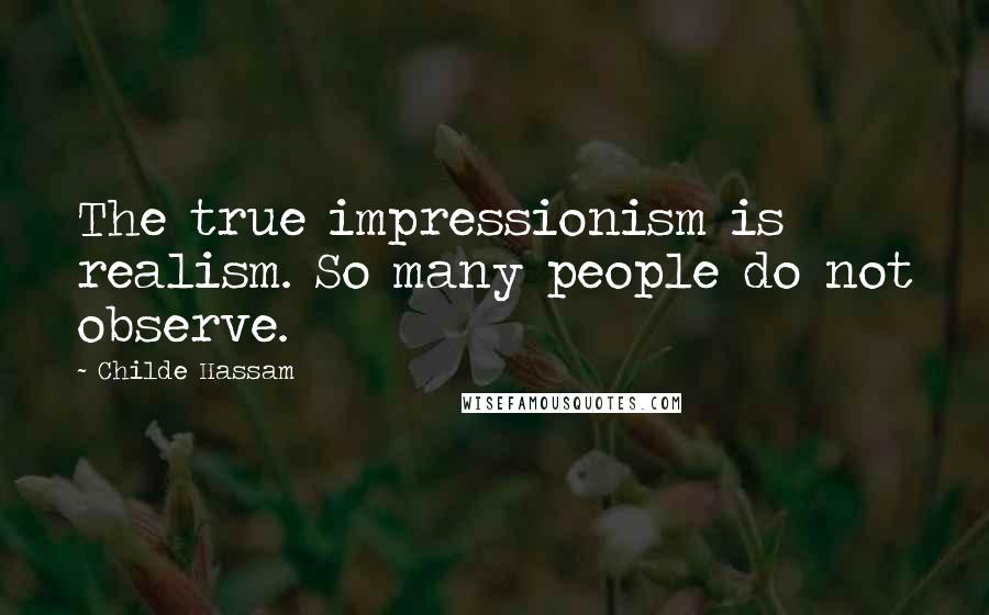Childe Hassam Quotes: The true impressionism is realism. So many people do not observe.