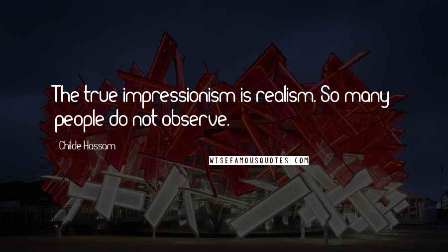 Childe Hassam Quotes: The true impressionism is realism. So many people do not observe.