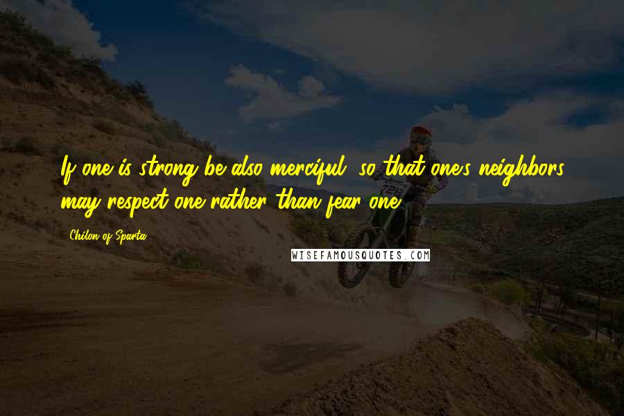 Chilon Of Sparta Quotes: If one is strong be also merciful, so that one's neighbors may respect one rather than fear one.