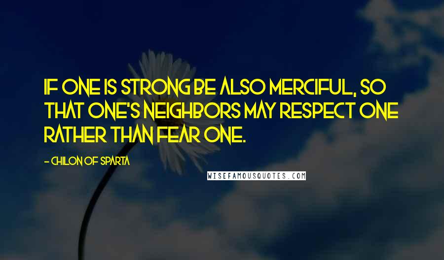 Chilon Of Sparta Quotes: If one is strong be also merciful, so that one's neighbors may respect one rather than fear one.