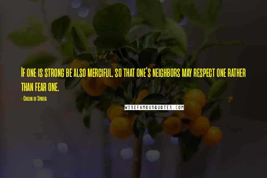 Chilon Of Sparta Quotes: If one is strong be also merciful, so that one's neighbors may respect one rather than fear one.