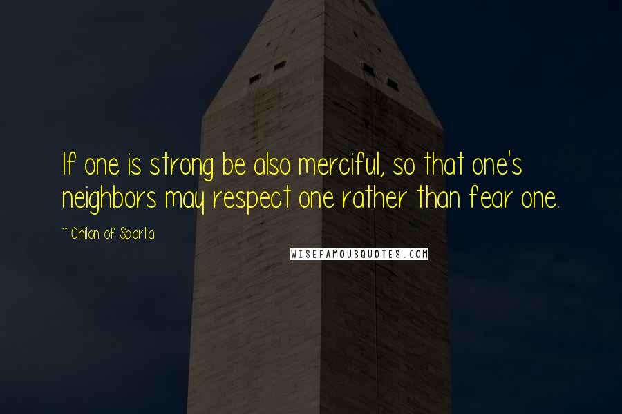 Chilon Of Sparta Quotes: If one is strong be also merciful, so that one's neighbors may respect one rather than fear one.