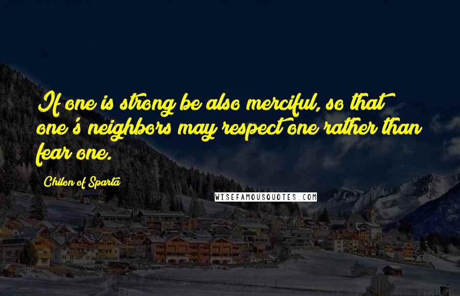 Chilon Of Sparta Quotes: If one is strong be also merciful, so that one's neighbors may respect one rather than fear one.