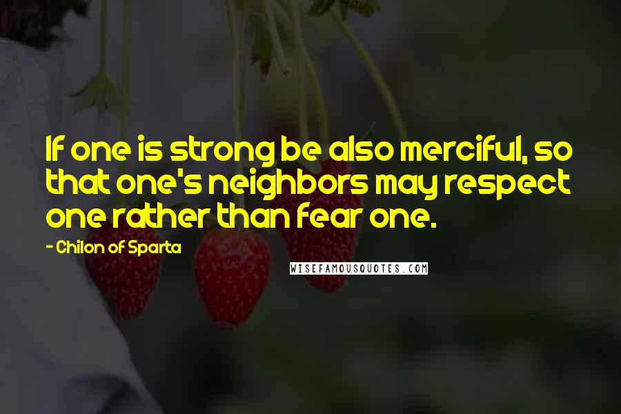 Chilon Of Sparta Quotes: If one is strong be also merciful, so that one's neighbors may respect one rather than fear one.