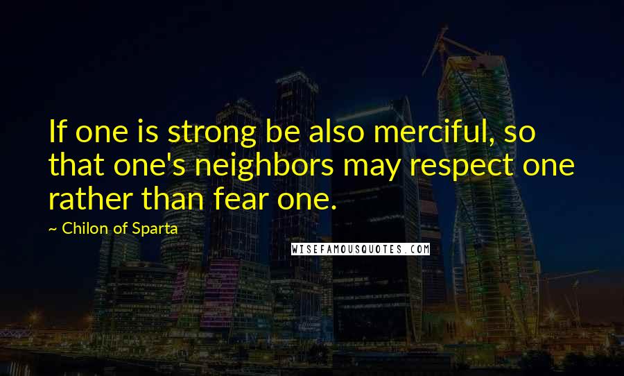 Chilon Of Sparta Quotes: If one is strong be also merciful, so that one's neighbors may respect one rather than fear one.