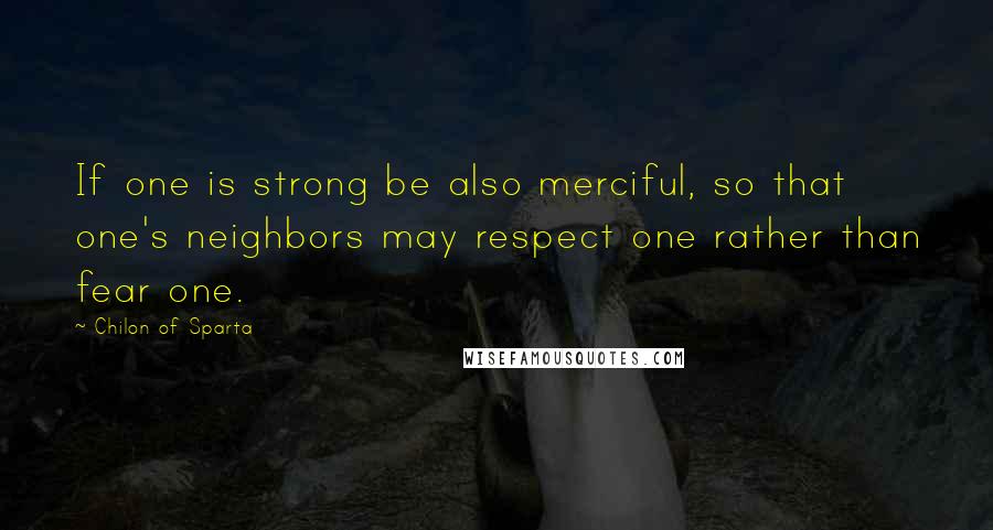 Chilon Of Sparta Quotes: If one is strong be also merciful, so that one's neighbors may respect one rather than fear one.