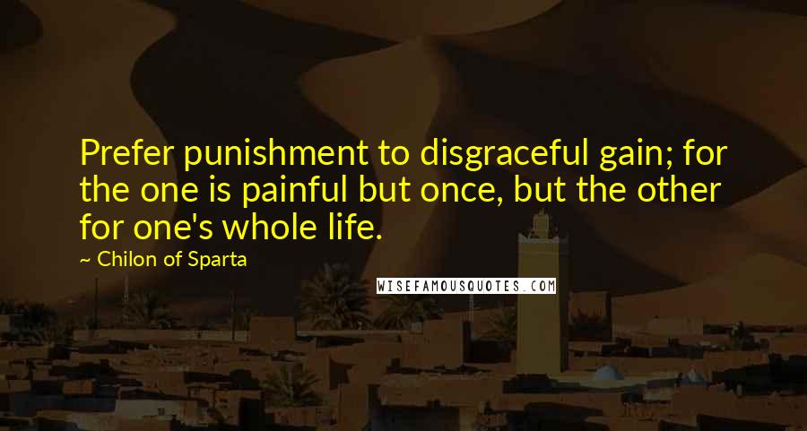 Chilon Of Sparta Quotes: Prefer punishment to disgraceful gain; for the one is painful but once, but the other for one's whole life.