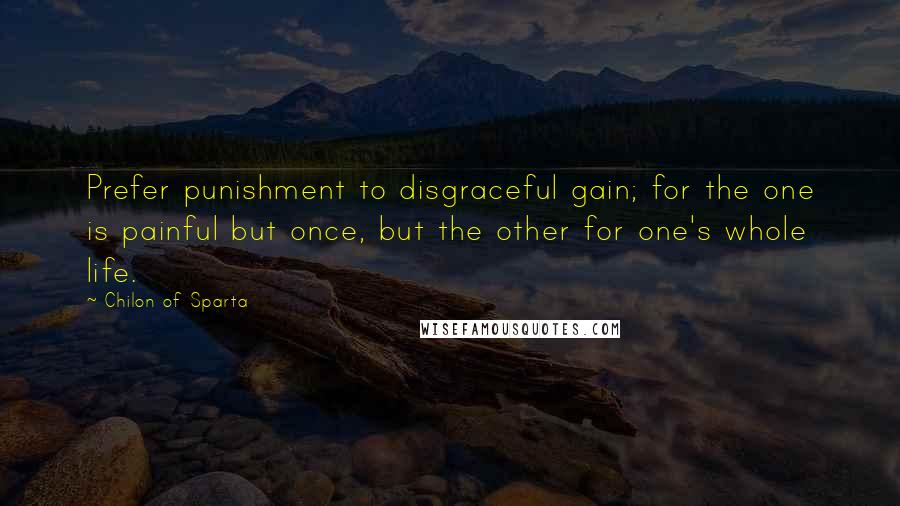 Chilon Of Sparta Quotes: Prefer punishment to disgraceful gain; for the one is painful but once, but the other for one's whole life.