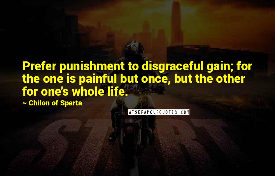 Chilon Of Sparta Quotes: Prefer punishment to disgraceful gain; for the one is painful but once, but the other for one's whole life.