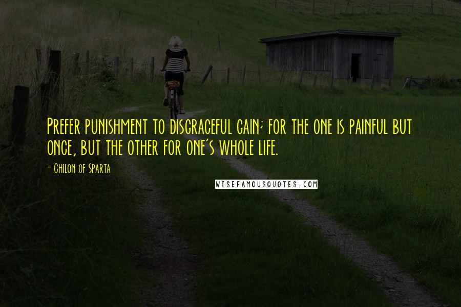 Chilon Of Sparta Quotes: Prefer punishment to disgraceful gain; for the one is painful but once, but the other for one's whole life.
