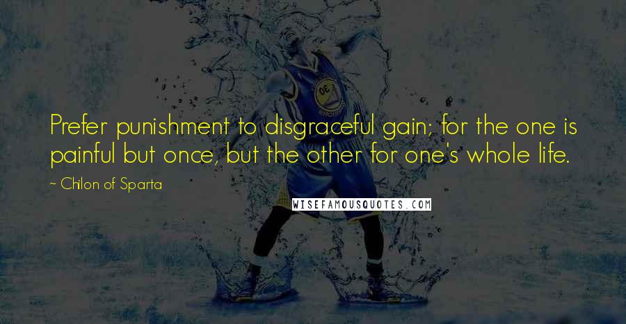 Chilon Of Sparta Quotes: Prefer punishment to disgraceful gain; for the one is painful but once, but the other for one's whole life.