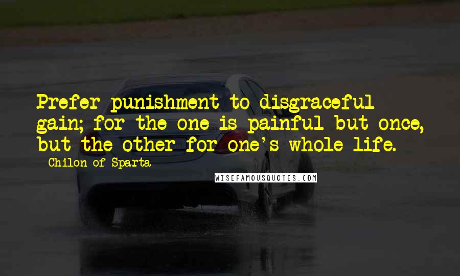 Chilon Of Sparta Quotes: Prefer punishment to disgraceful gain; for the one is painful but once, but the other for one's whole life.