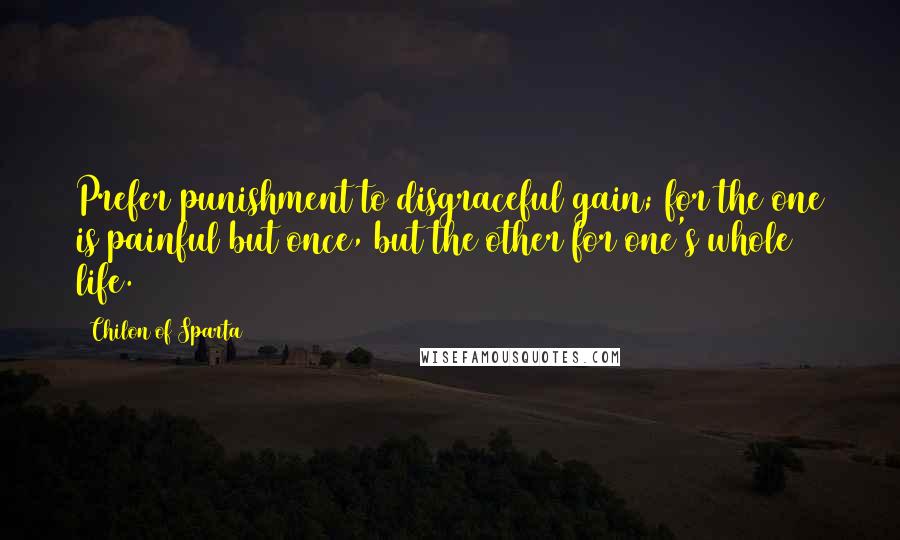 Chilon Of Sparta Quotes: Prefer punishment to disgraceful gain; for the one is painful but once, but the other for one's whole life.