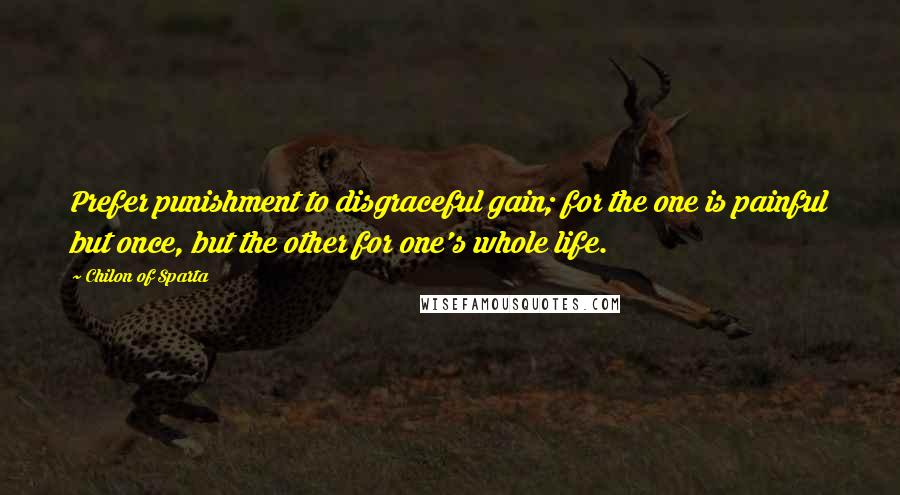 Chilon Of Sparta Quotes: Prefer punishment to disgraceful gain; for the one is painful but once, but the other for one's whole life.