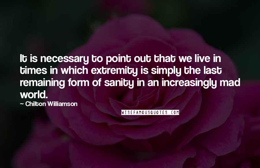 Chilton Williamson Quotes: It is necessary to point out that we live in times in which extremity is simply the last remaining form of sanity in an increasingly mad world.