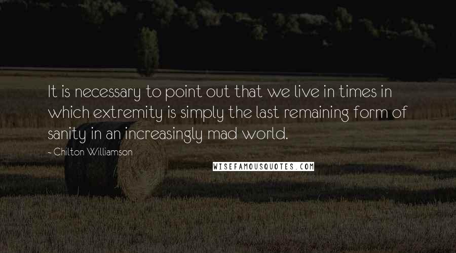 Chilton Williamson Quotes: It is necessary to point out that we live in times in which extremity is simply the last remaining form of sanity in an increasingly mad world.