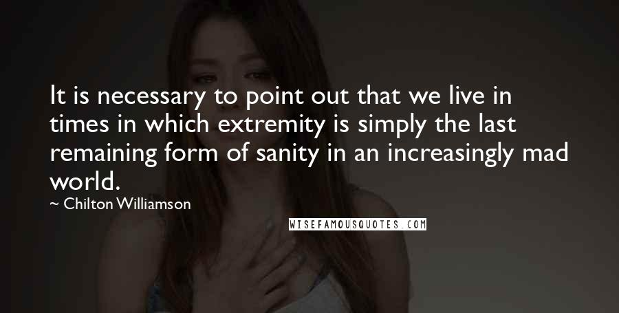 Chilton Williamson Quotes: It is necessary to point out that we live in times in which extremity is simply the last remaining form of sanity in an increasingly mad world.
