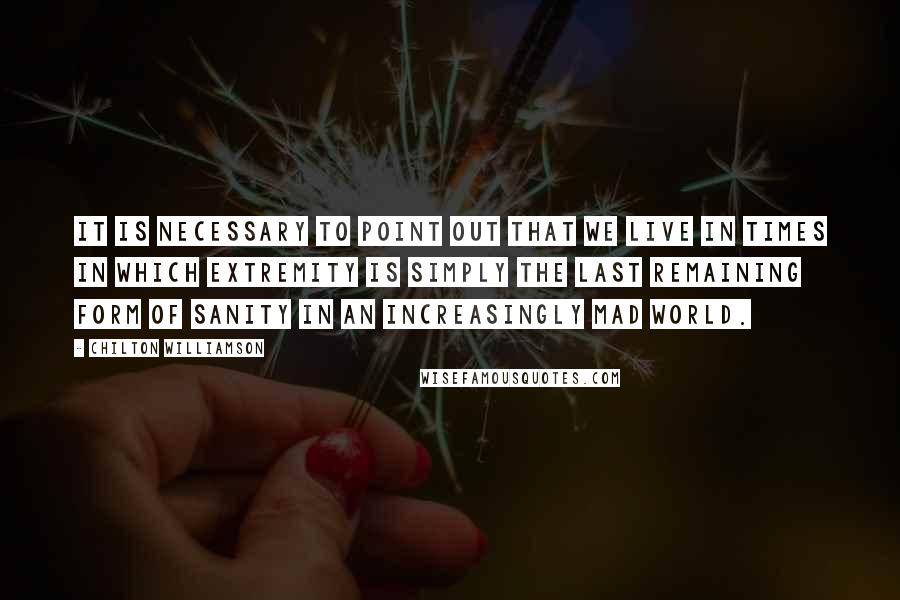 Chilton Williamson Quotes: It is necessary to point out that we live in times in which extremity is simply the last remaining form of sanity in an increasingly mad world.