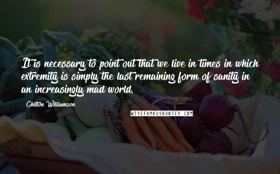 Chilton Williamson Quotes: It is necessary to point out that we live in times in which extremity is simply the last remaining form of sanity in an increasingly mad world.