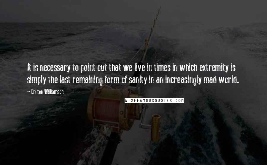 Chilton Williamson Quotes: It is necessary to point out that we live in times in which extremity is simply the last remaining form of sanity in an increasingly mad world.