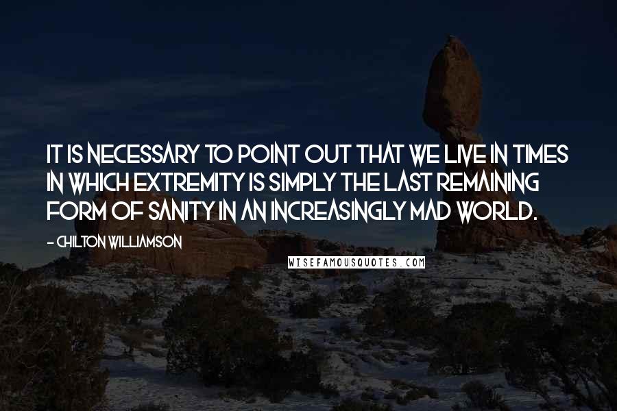 Chilton Williamson Quotes: It is necessary to point out that we live in times in which extremity is simply the last remaining form of sanity in an increasingly mad world.