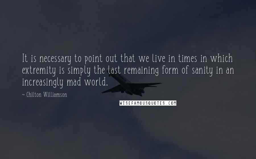 Chilton Williamson Quotes: It is necessary to point out that we live in times in which extremity is simply the last remaining form of sanity in an increasingly mad world.