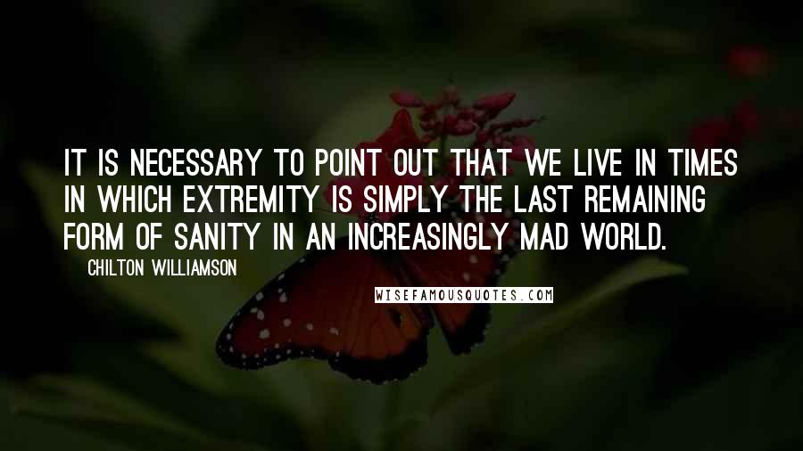 Chilton Williamson Quotes: It is necessary to point out that we live in times in which extremity is simply the last remaining form of sanity in an increasingly mad world.