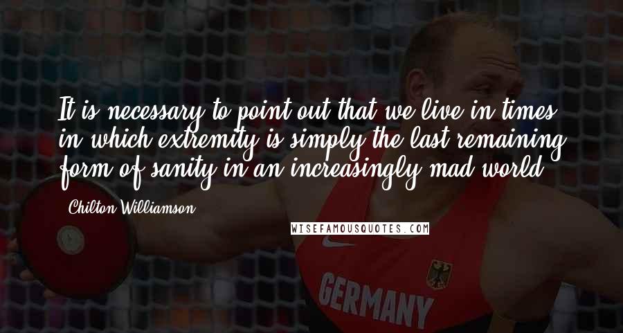 Chilton Williamson Quotes: It is necessary to point out that we live in times in which extremity is simply the last remaining form of sanity in an increasingly mad world.